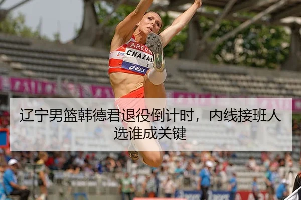 辽宁男篮韩德君退役倒计时,内线接班人选谁成关键