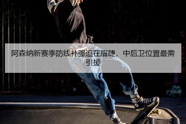 阿森纳新赛季防线补强迫在眉睫，中后卫位置最需引援